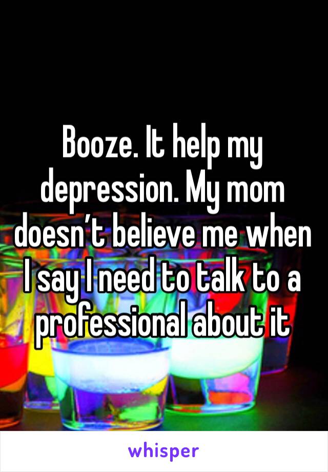 Booze. It help my depression. My mom doesn’t believe me when I say I need to talk to a professional about it