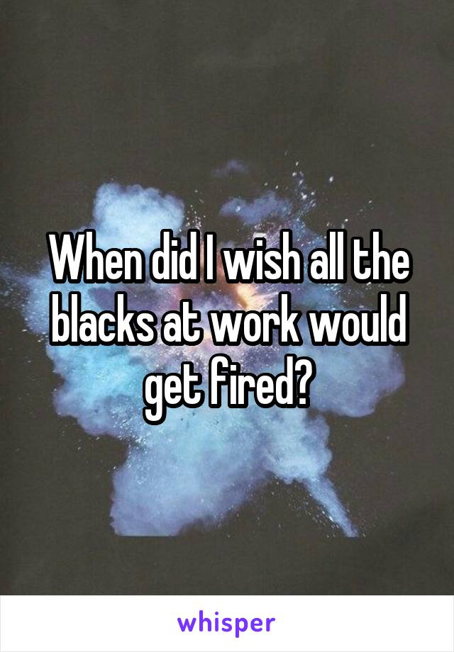When did I wish all the blacks at work would get fired?
