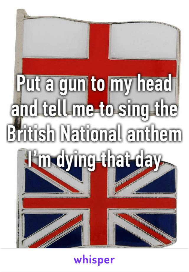 Put a gun to my head and tell me to sing the British National anthem 
I’m dying that day