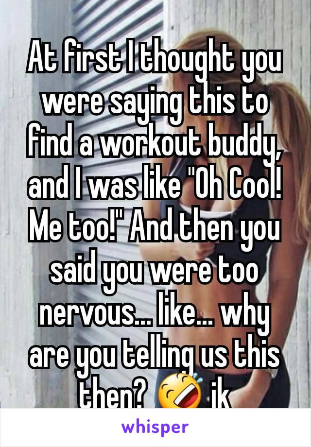 At first I thought you were saying this to find a workout buddy, and I was like "Oh Cool! Me too!" And then you said you were too nervous... like... why are you telling us this then? 🤣 jk