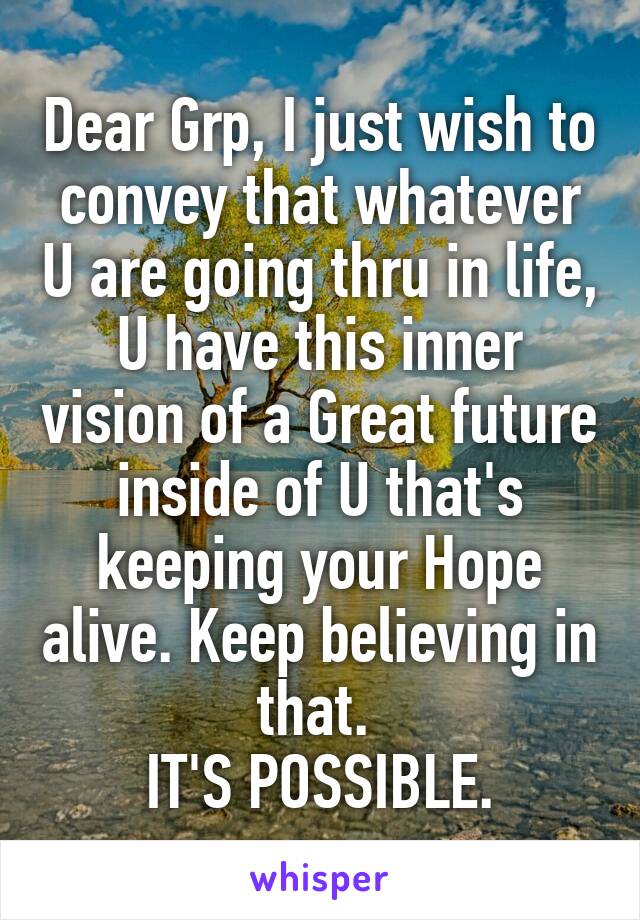 Dear Grp, I just wish to convey that whatever U are going thru in life, U have this inner vision of a Great future inside of U that's keeping your Hope alive. Keep believing in that. 
IT'S POSSIBLE.