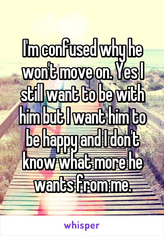 I'm confused why he won't move on. Yes I still want to be with him but I want him to be happy and I don't know what more he wants from me.