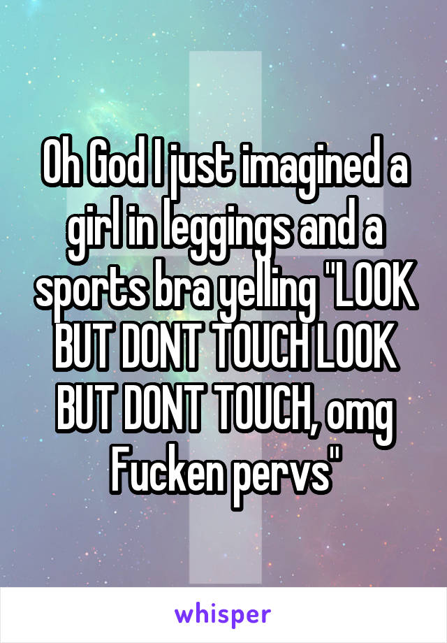 Oh God I just imagined a girl in leggings and a sports bra yelling "LOOK BUT DONT TOUCH LOOK BUT DONT TOUCH, omg Fucken pervs"