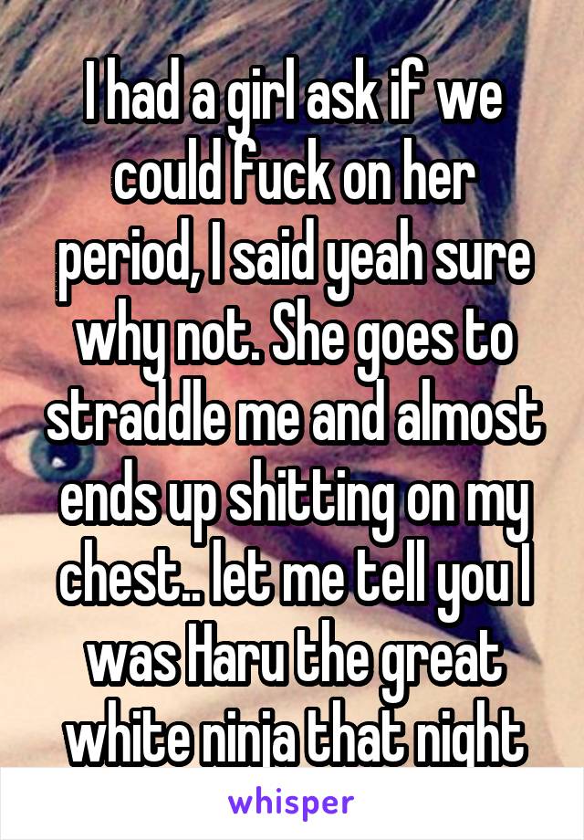I had a girl ask if we could fuck on her period, I said yeah sure why not. She goes to straddle me and almost ends up shitting on my chest.. let me tell you I was Haru the great white ninja that night