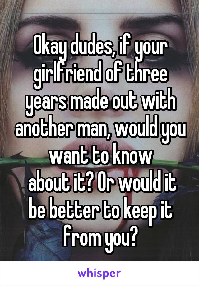 Okay dudes, if your girlfriend of three years made out with another man, would you want to know
 about it? Or would it be better to keep it from you?