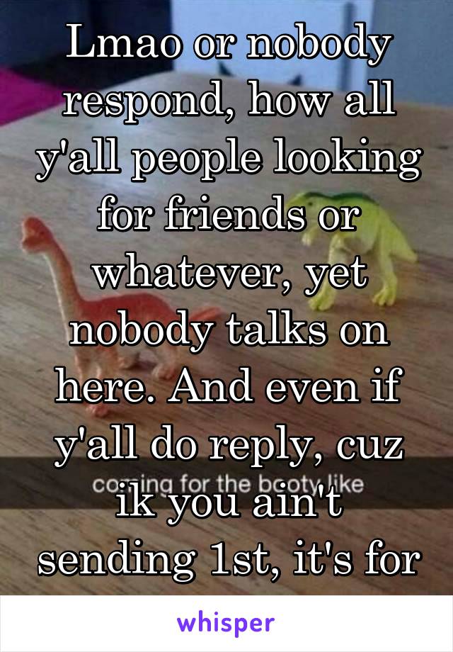 Lmao or nobody respond, how all y'all people looking for friends or whatever, yet nobody talks on here. And even if y'all do reply, cuz ik you ain't sending 1st, it's for 2hrs tops
