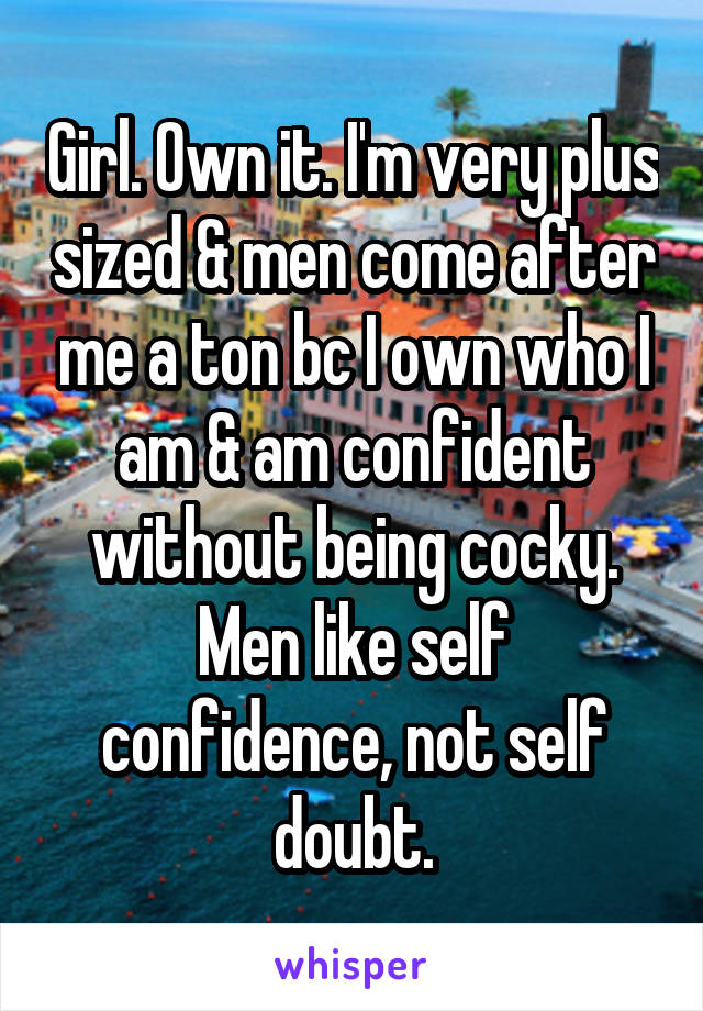 Girl. Own it. I'm very plus sized & men come after me a ton bc I own who I am & am confident without being cocky. Men like self confidence, not self doubt.