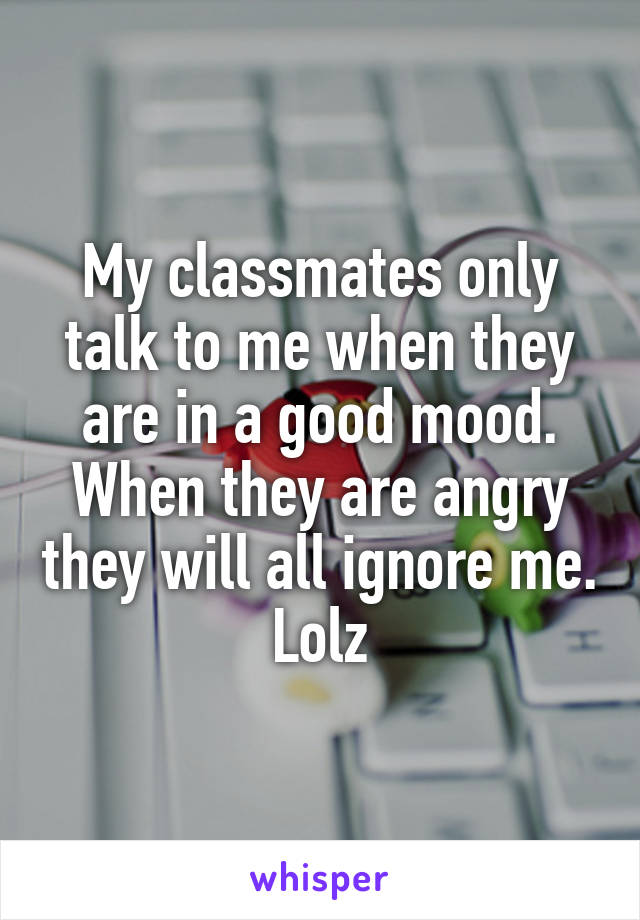 My classmates only talk to me when they are in a good mood. When they are angry they will all ignore me. Lolz