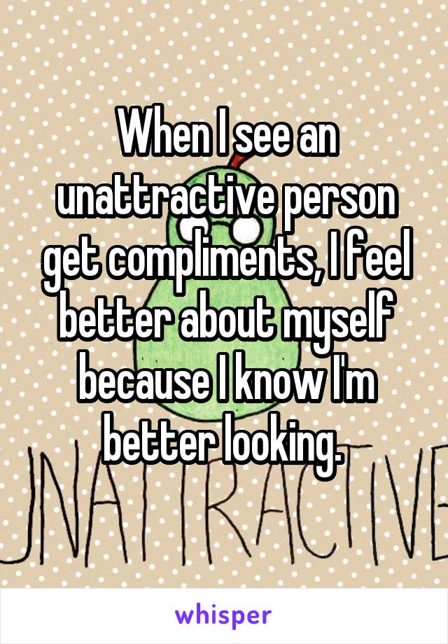 When I see an unattractive person get compliments, I feel better about myself because I know I'm better looking. 
