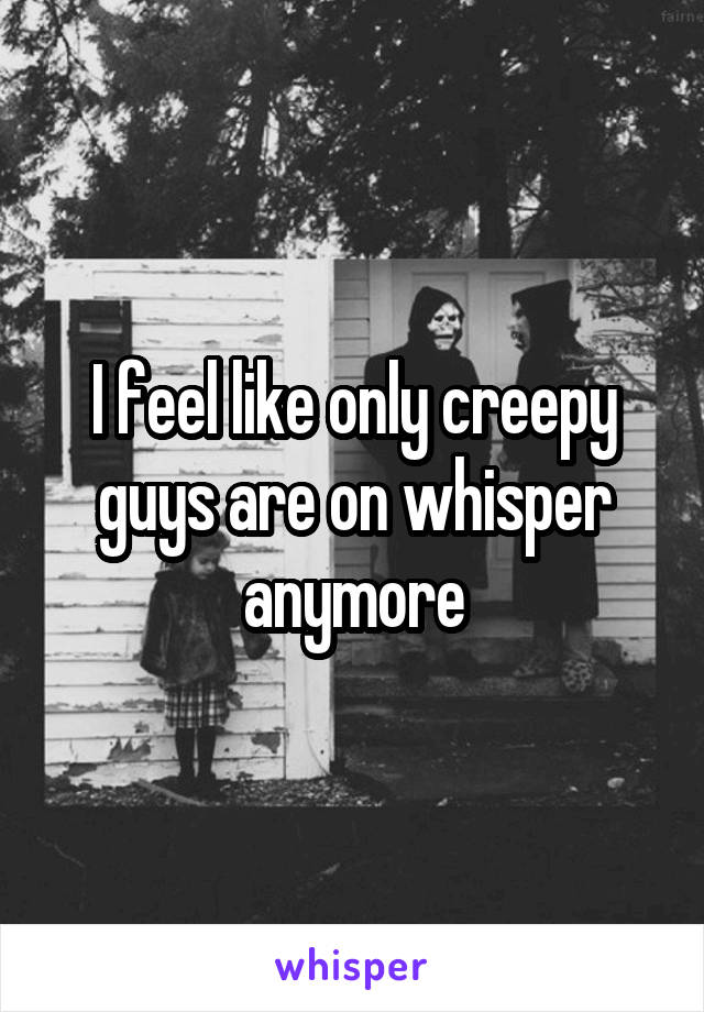 I feel like only creepy guys are on whisper anymore