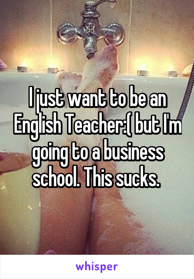 I just want to be an English Teacher:( but I'm going to a business school. This sucks. 