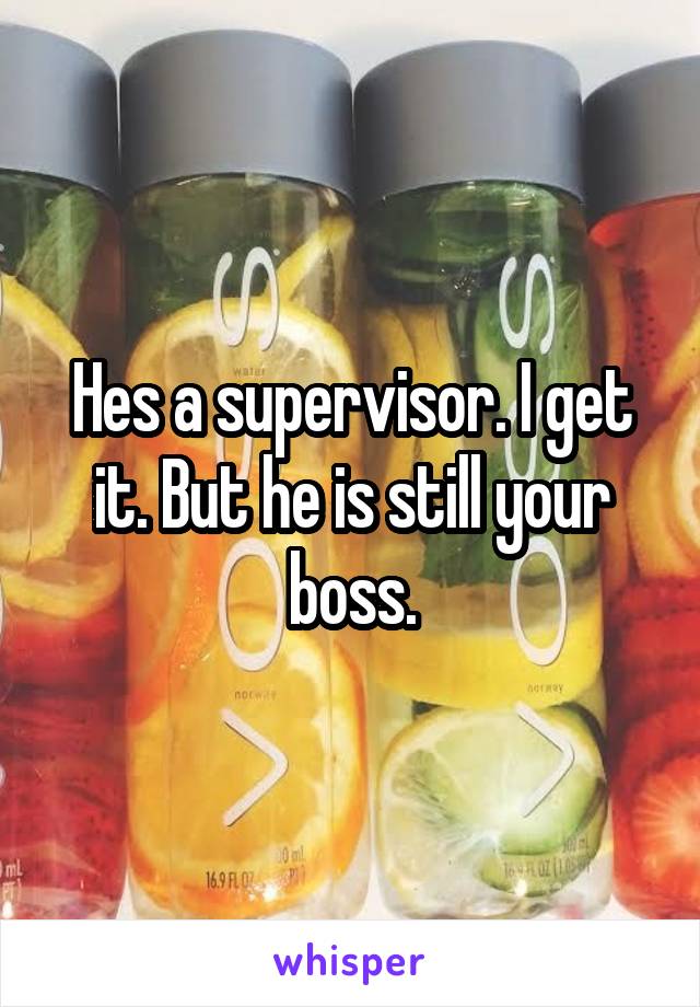 Hes a supervisor. I get it. But he is still your boss.