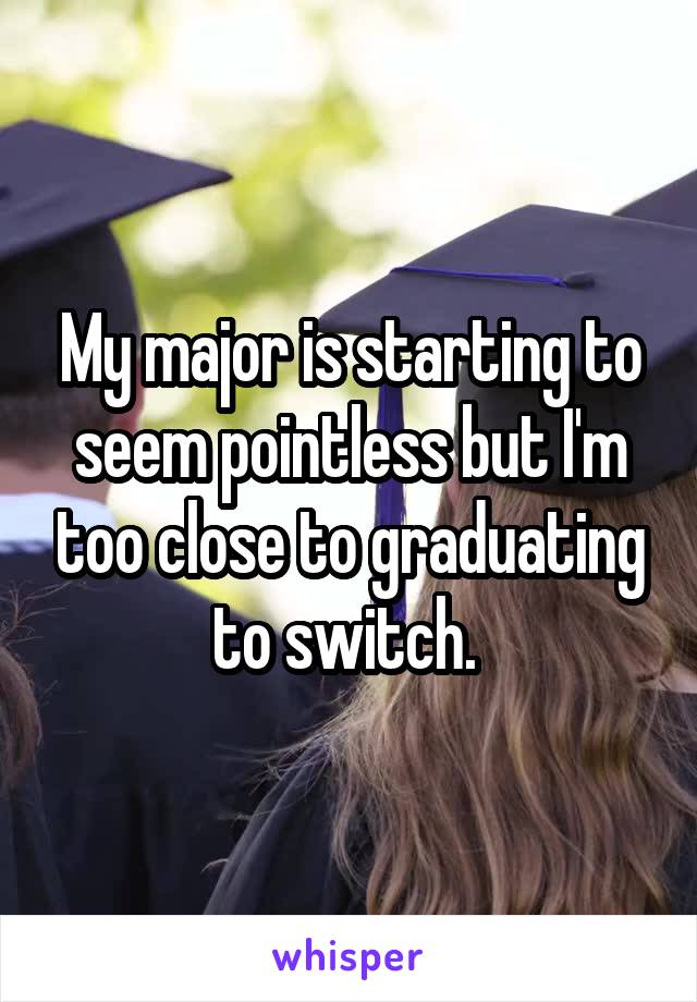 My major is starting to seem pointless but I'm too close to graduating to switch. 