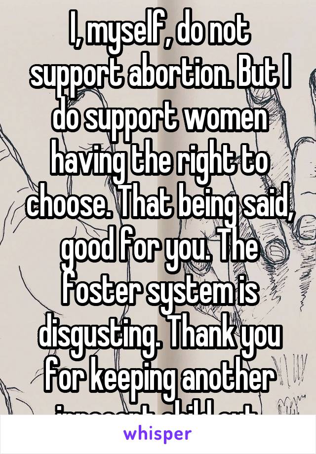 I, myself, do not support abortion. But I do support women having the right to choose. That being said, good for you. The foster system is disgusting. Thank you for keeping another innocent child out.