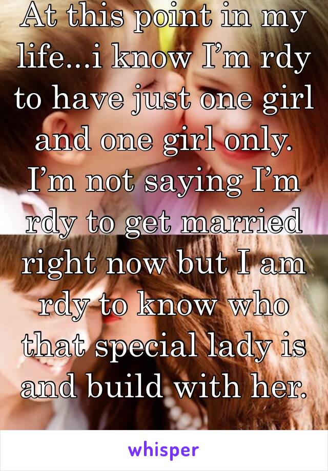 At this point in my life...i know I’m rdy to have just one girl and one girl only. I’m not saying I’m rdy to get married right now but I am rdy to know who that special lady is and build with her. 