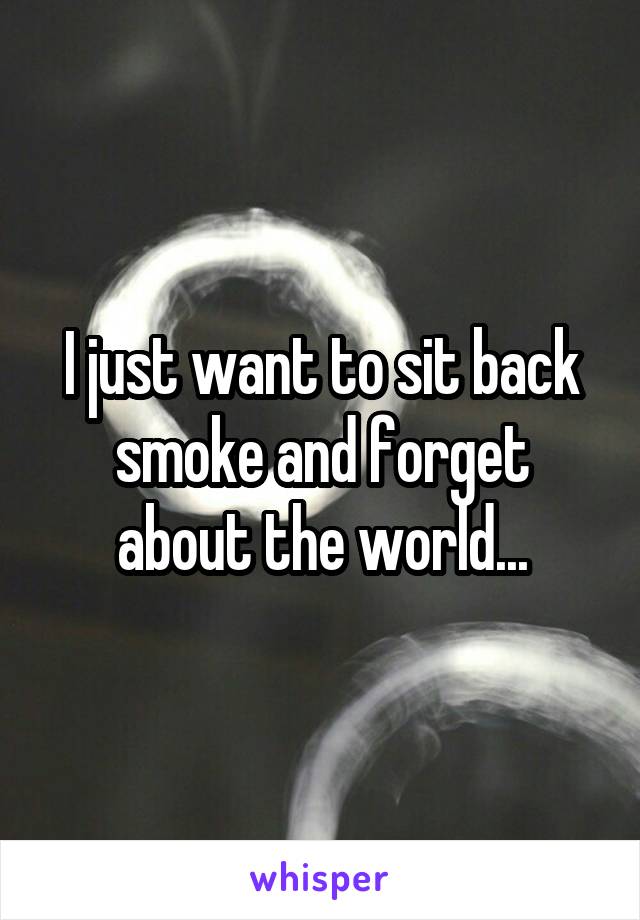 I just want to sit back smoke and forget about the world...