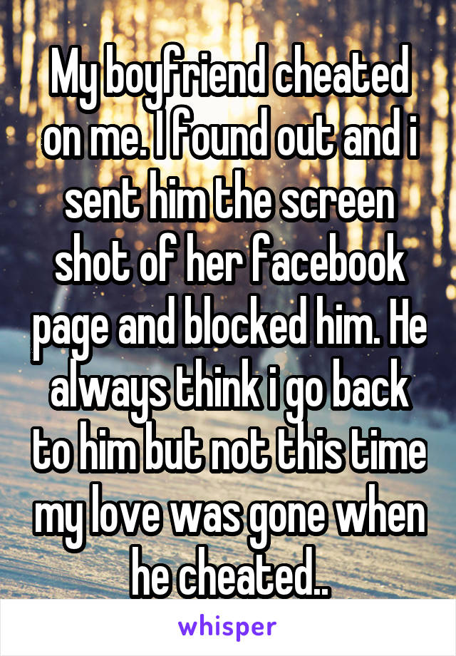 My boyfriend cheated on me. I found out and i sent him the screen shot of her facebook page and blocked him. He always think i go back to him but not this time my love was gone when he cheated..