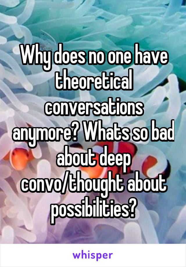 Why does no one have theoretical conversations anymore? Whats so bad about deep convo/thought about possibilities?