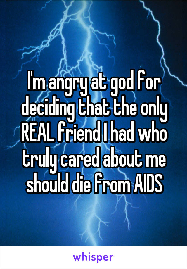 I'm angry at god for deciding that the only REAL friend I had who truly cared about me should die from AIDS