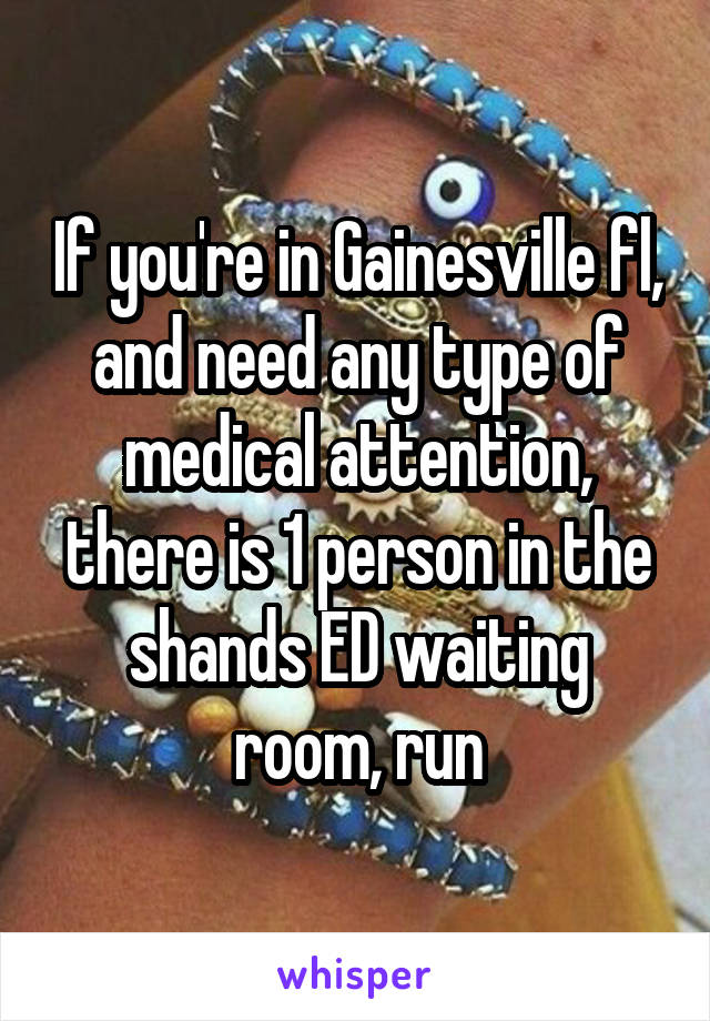 If you're in Gainesville fl, and need any type of medical attention, there is 1 person in the shands ED waiting room, run