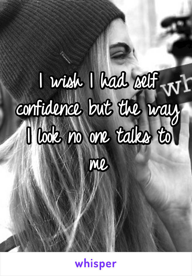 I wish I had self confidence but the way I look no one talks to me
