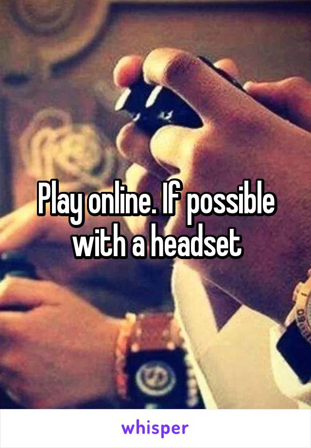 Play online. If possible with a headset