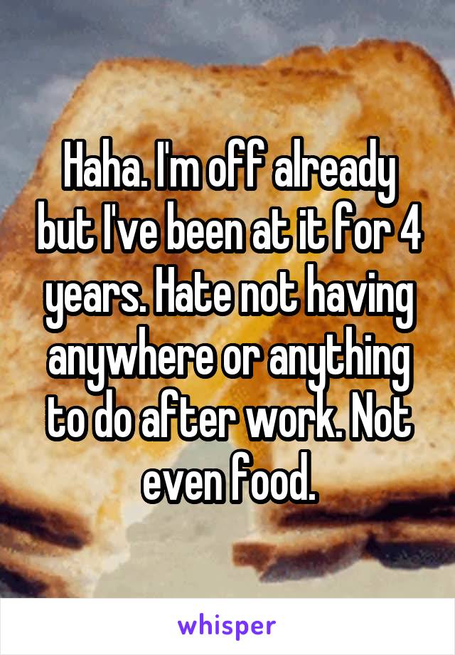 Haha. I'm off already but I've been at it for 4 years. Hate not having anywhere or anything to do after work. Not even food.