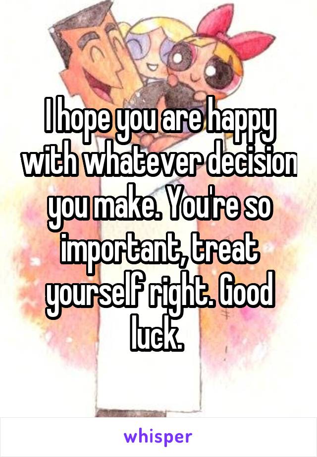 I hope you are happy with whatever decision you make. You're so important, treat yourself right. Good luck. 
