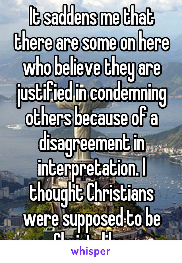 It saddens me that there are some on here who believe they are justified in condemning others because of a disagreement in interpretation. I thought Christians were supposed to be Christ-like. 