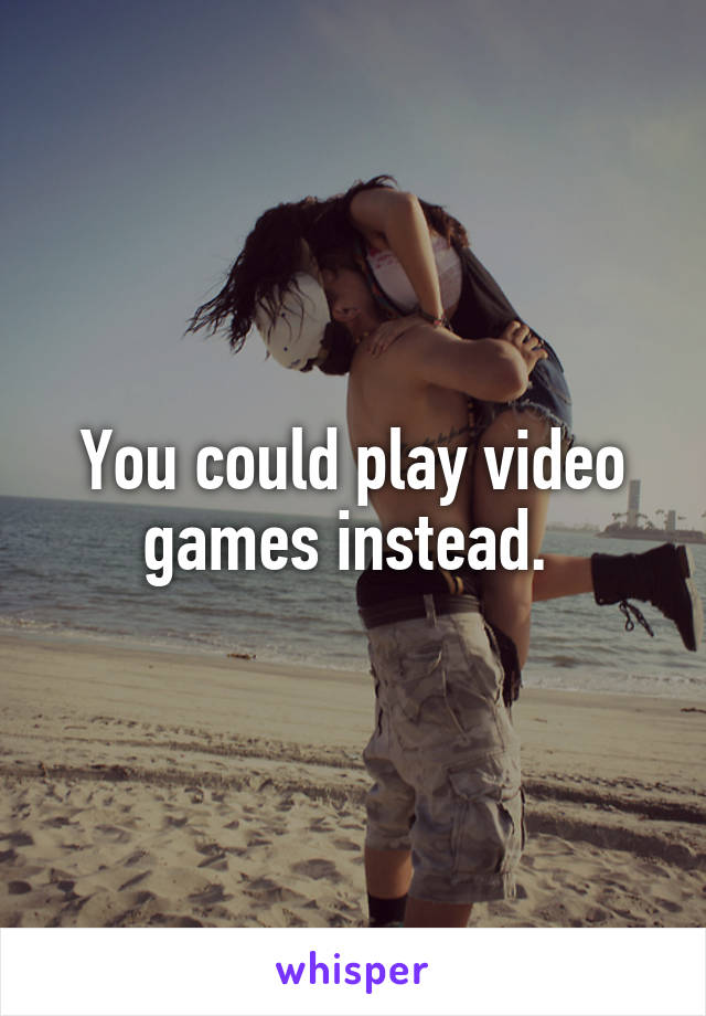 You could play video games instead. 