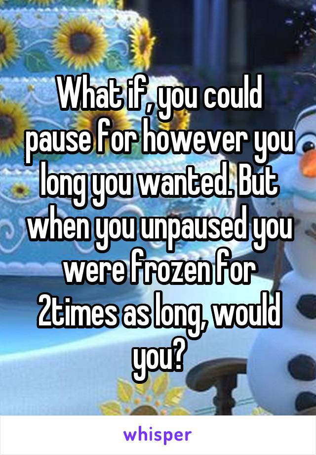 What if, you could pause for however you long you wanted. But when you unpaused you were frozen for 2times as long, would you?