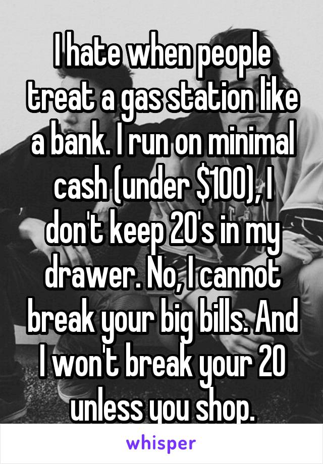 I hate when people treat a gas station like a bank. I run on minimal cash (under $100), I don't keep 20's in my drawer. No, I cannot break your big bills. And I won't break your 20 unless you shop.