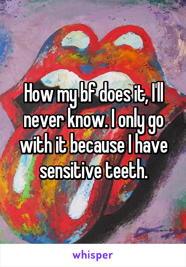How my bf does it, I'll never know. I only go with it because I have sensitive teeth.