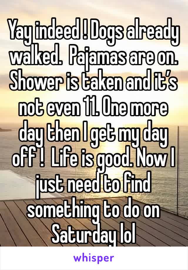 Yay indeed ! Dogs already walked.  Pajamas are on. Shower is taken and it’s not even 11. One more day then I get my day off !  Life is good. Now I just need to find something to do on Saturday lol