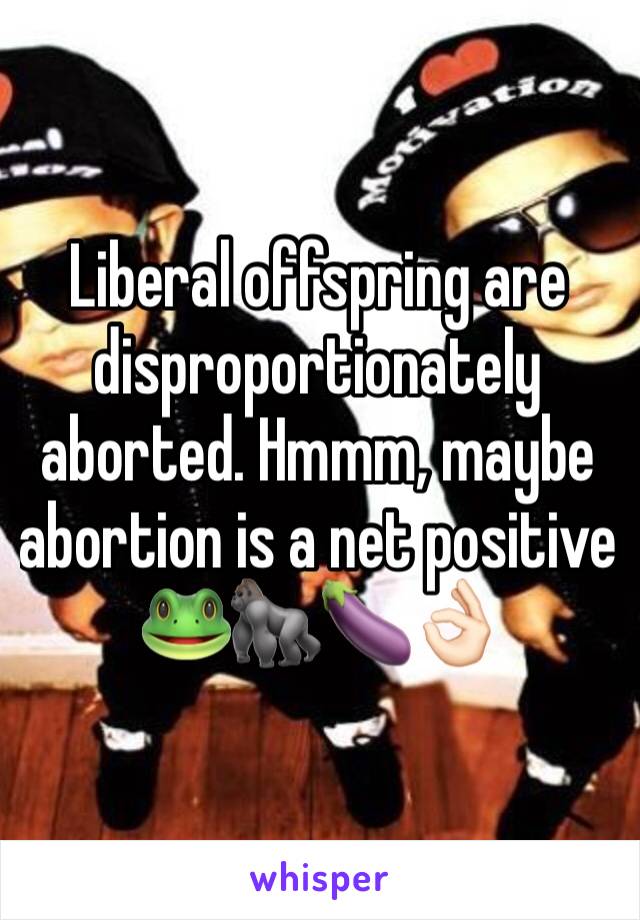 Liberal offspring are disproportionately aborted. Hmmm, maybe abortion is a net positive 
🐸🦍🍆👌🏻