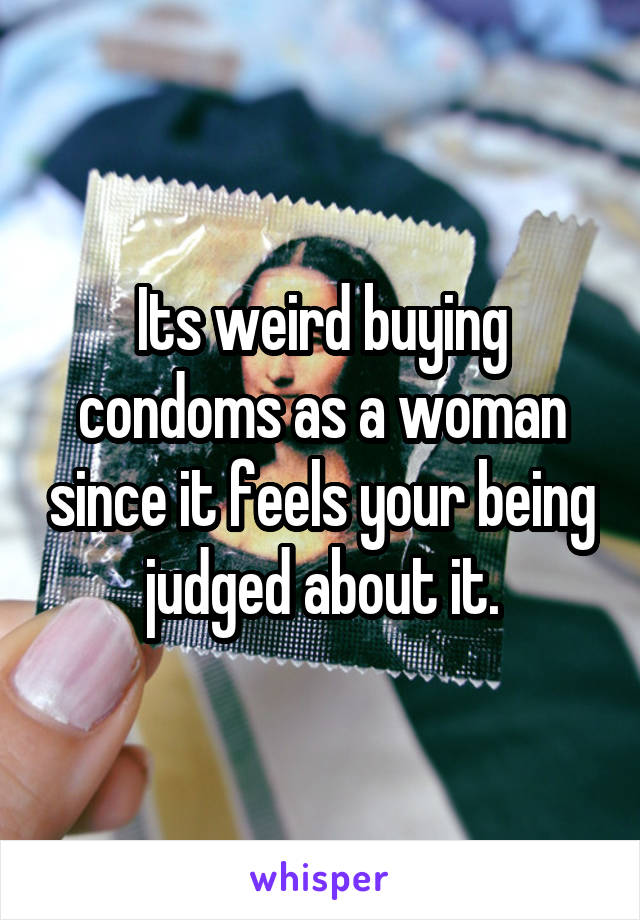 Its weird buying condoms as a woman since it feels your being judged about it.