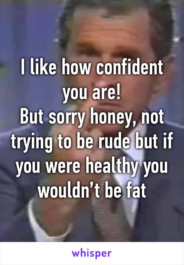 I like how confident you are!
But sorry honey, not trying to be rude but if you were healthy you wouldn’t be fat