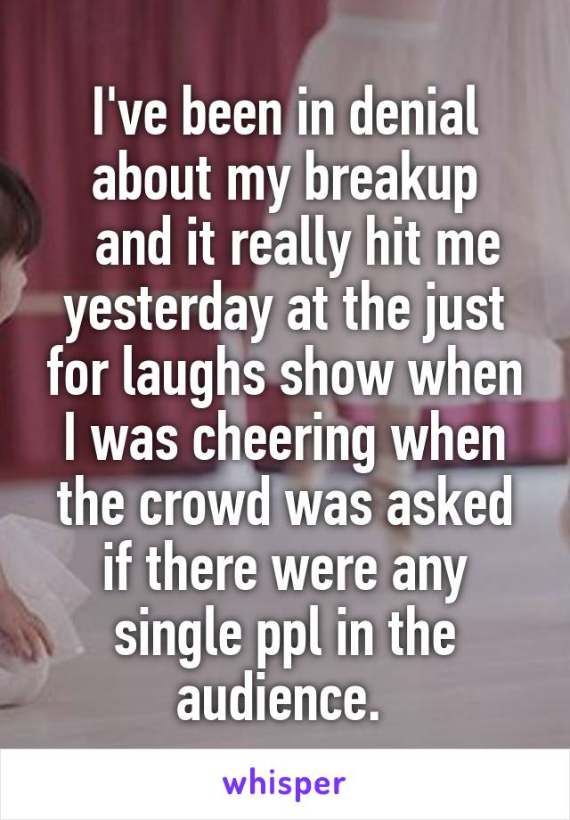 I've been in denial about my breakup
  and it really hit me yesterday at the just for laughs show when I was cheering when the crowd was asked if there were any single ppl in the audience. 