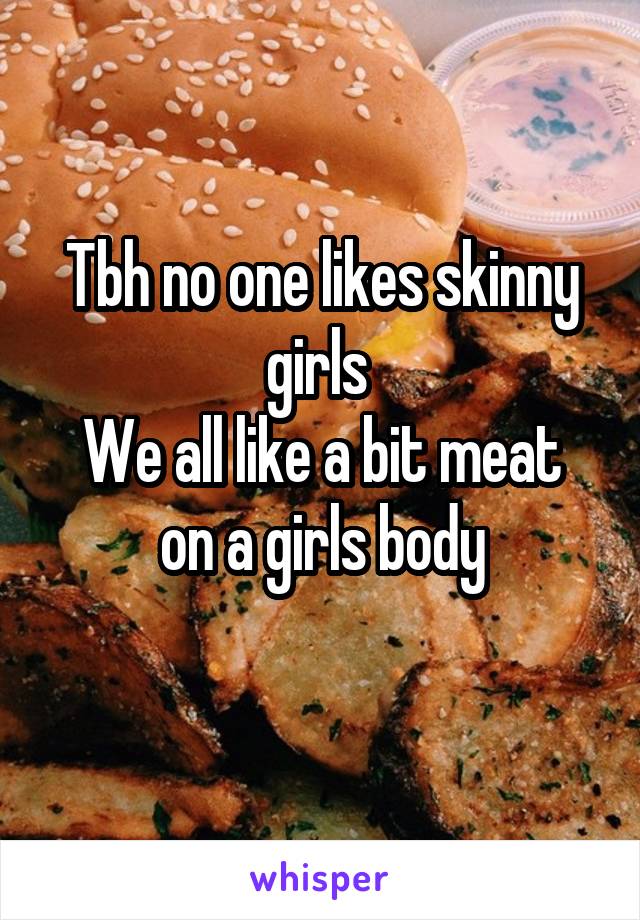 Tbh no one likes skinny girls 
We all like a bit meat on a girls body
