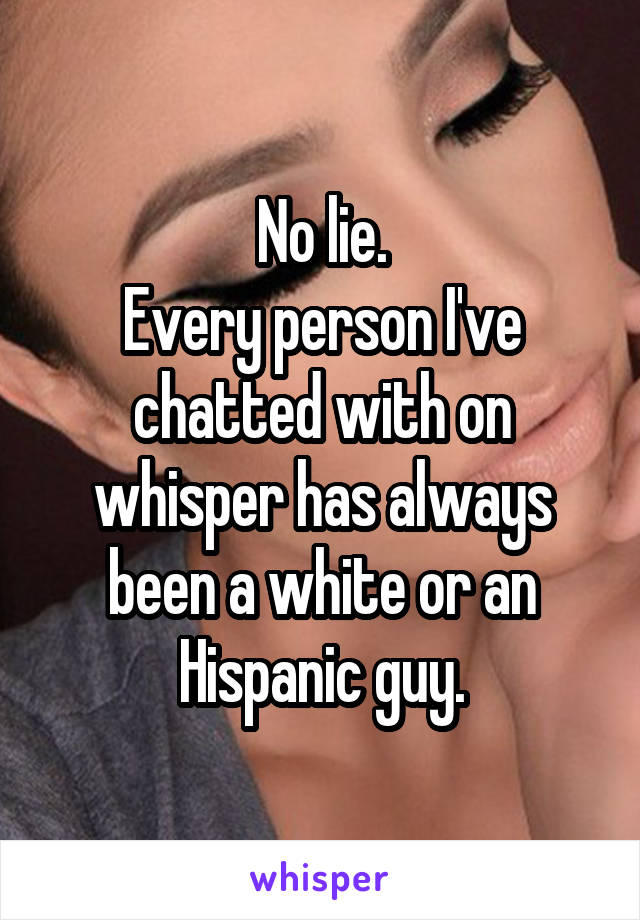No lie.
Every person I've chatted with on whisper has always been a white or an Hispanic guy.