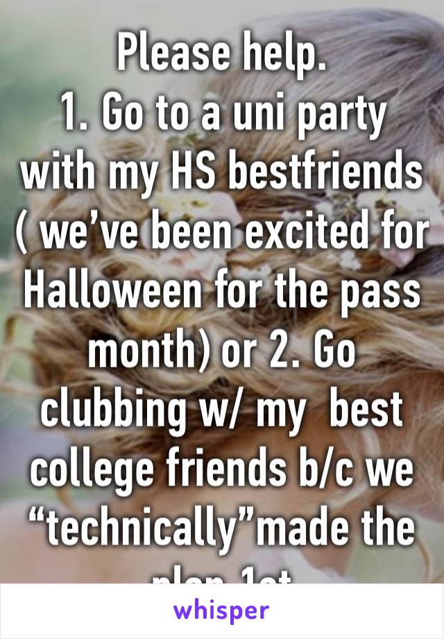 Please help. 
1. Go to a uni party with my HS bestfriends ( we’ve been excited for Halloween for the pass month) or 2. Go clubbing w/ my  best college friends b/c we “technically”made the plan 1st