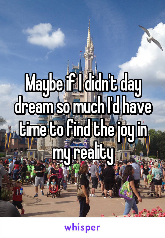 Maybe if I didn't day dream so much I'd have time to find the joy in my reality