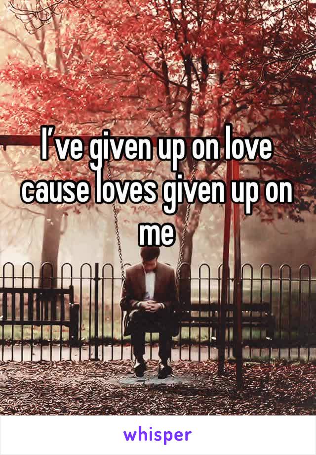 I’ve given up on love cause loves given up on me