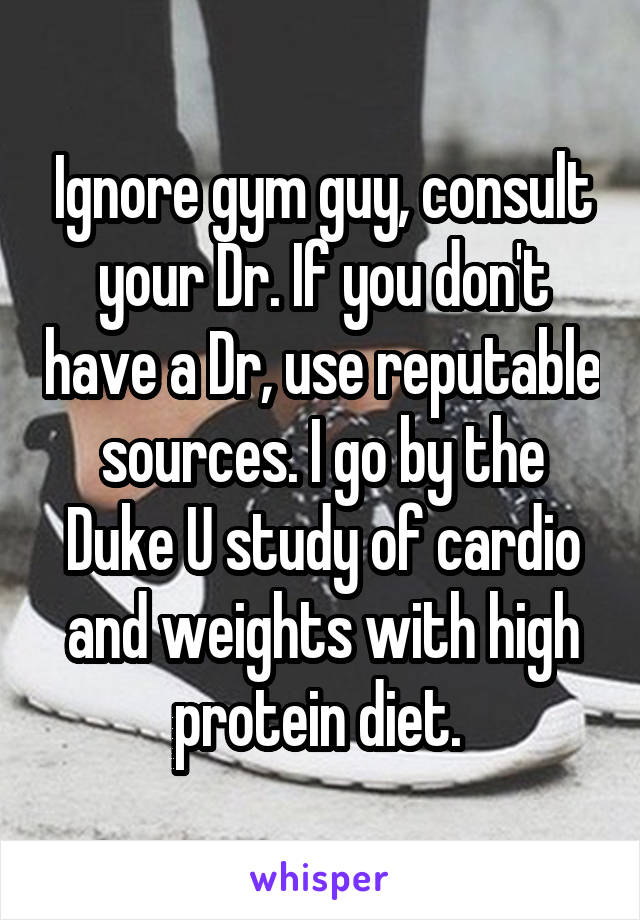 Ignore gym guy, consult your Dr. If you don't have a Dr, use reputable sources. I go by the Duke U study of cardio and weights with high protein diet. 