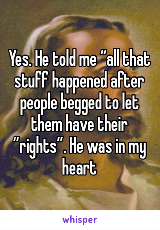 Yes. He told me “all that stuff happened after people begged to let them have their “rights”. He was in my heart
