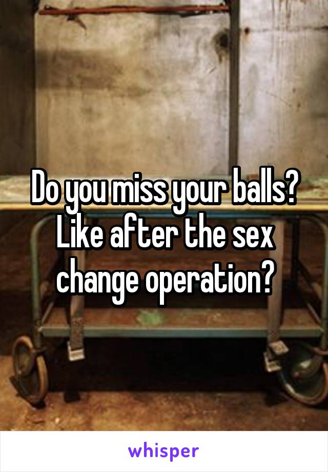 Do you miss your balls? Like after the sex change operation?