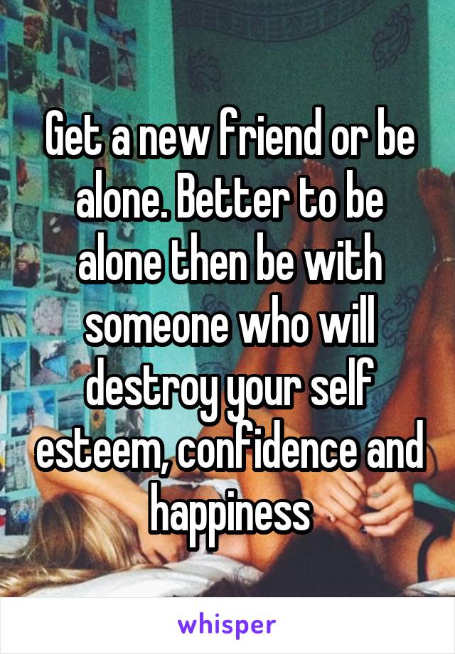 Get a new friend or be alone. Better to be alone then be with someone who will destroy your self esteem, confidence and happiness