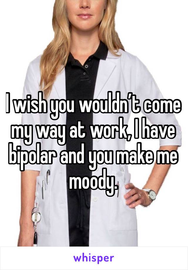 I wish you wouldn’t come my way at work, I have bipolar and you make me moody. 