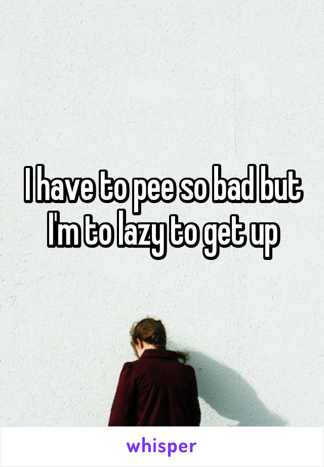 I have to pee so bad but I'm to lazy to get up
