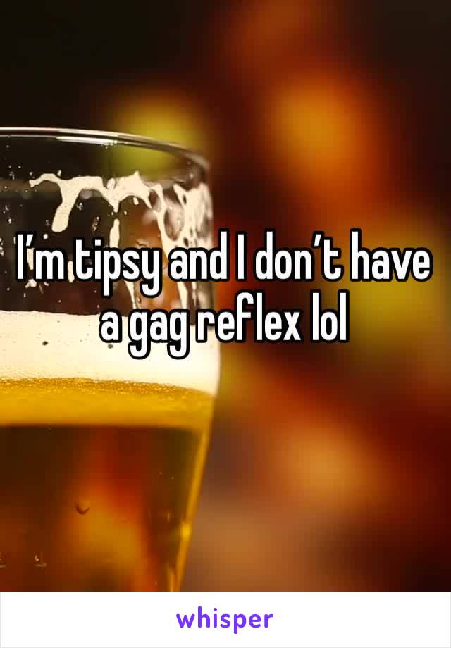 I’m tipsy and I don’t have a gag reflex lol 